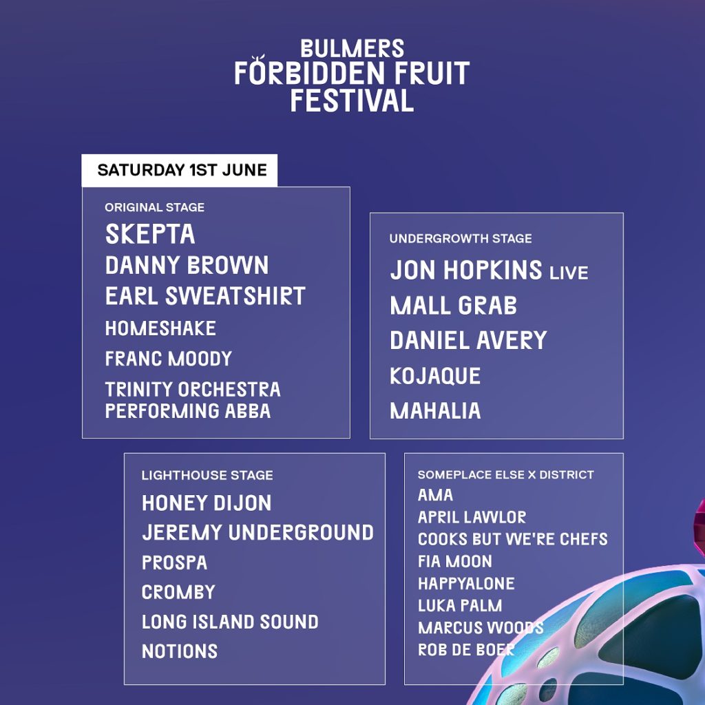 SATURDAY 1st JUNE. Original Stage: Skepta, Danny Brown, Earl Sweatshirt, Homesake, Franc Moody, Trinity Orchestra performing ABBA. Undergrowth Stage: Jon Hopkins Live, Mall Grab, Daniel Avery, Kojaque, Mahalia. Lighthouse Stage: Honey Dijon, Jeremy Underground, Prospa, Cromby, Long Island Sound, Notions. Someplace Else x District: Ama, April Lawlor, Cooks But We're Chefs, Fia Moon, Happyalone, Luka Palm, Marcus Woods, Rob de Boer.