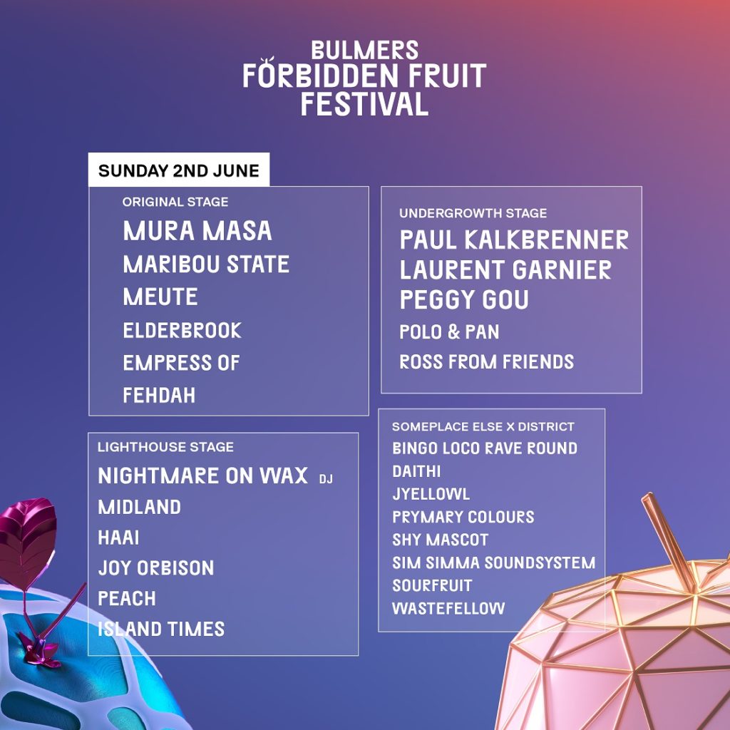 SUNDAY 2nd JUNE. Original Stage: Mura Masa, Maribou State, Meute, Elderbrook, Empress of Fehdah. Undergrowth Stage: Paul Kalkbrenner, Laurent Garnier, Peggy Gou, Polo & Pan, Ross from Friends. Lighthouse Stage: Nightmare on Max (DJ), Midland, Haai, Joy Orbison, Peach, Island Times. Someplace Else X District: Bingo Loco rave Round, Daithi, jyellowl, Prymary Colours, Shy Mascot, Sim Simma Soundsystem, Sourfruit, Wastefellow